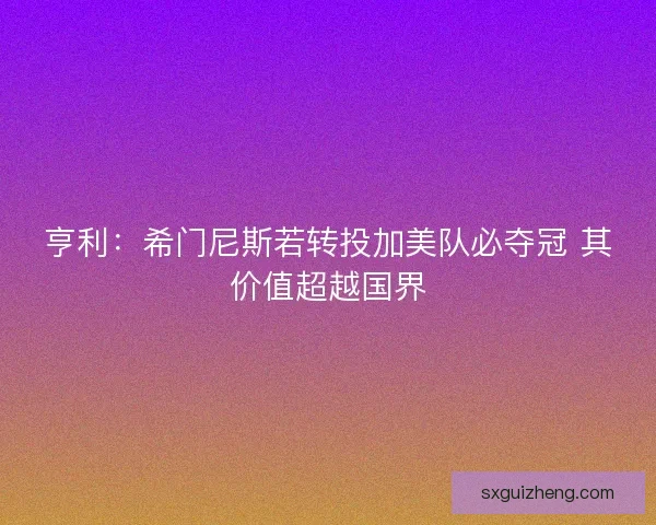 亨利：希门尼斯若转投加美队必夺冠 其价值超越国界