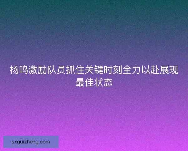 杨鸣激励队员抓住关键时刻全力以赴展现最佳状态