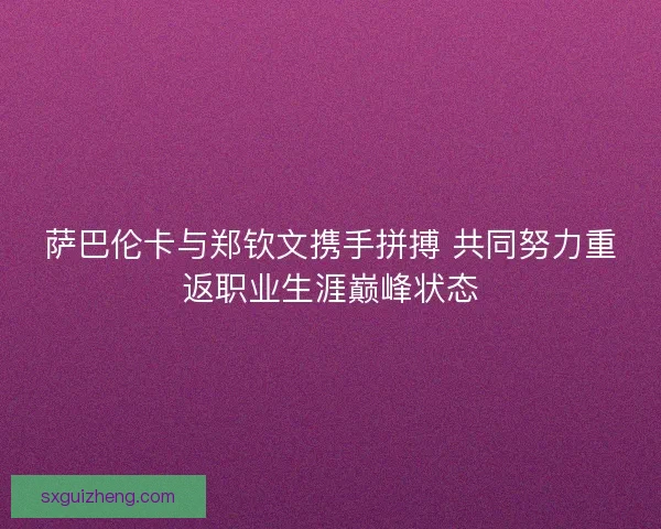 萨巴伦卡与郑钦文携手拼搏 共同努力重返职业生涯巅峰状态